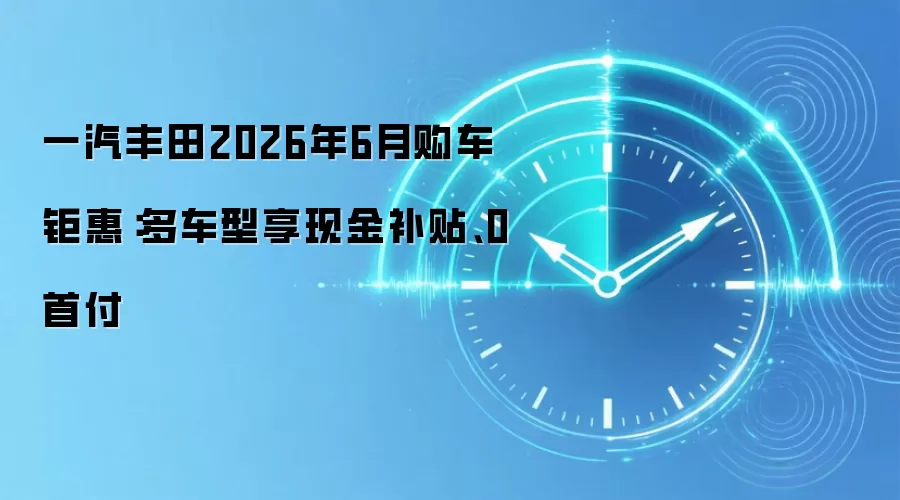 一汽丰田2026年6月购车钜惠：多车型享现金补贴、0首付