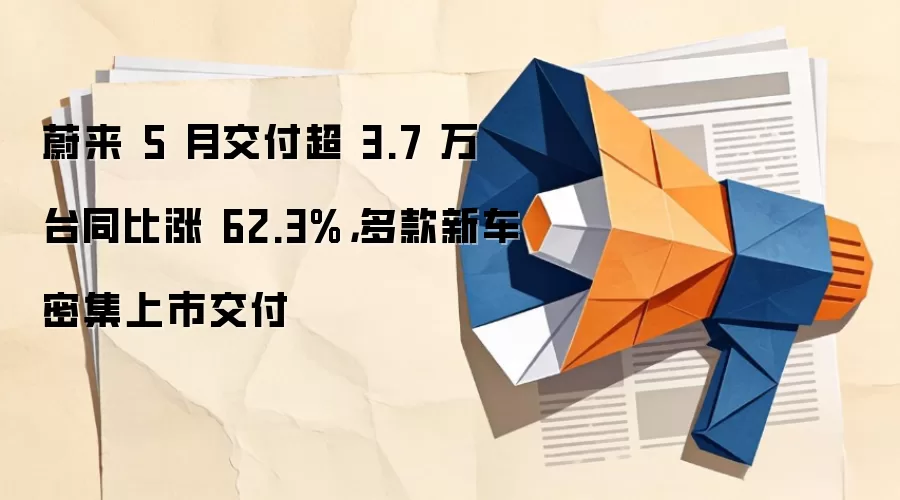 蔚来 5 月交付超 3.7 万台同比涨 62.3%,多款新车密集上市交付