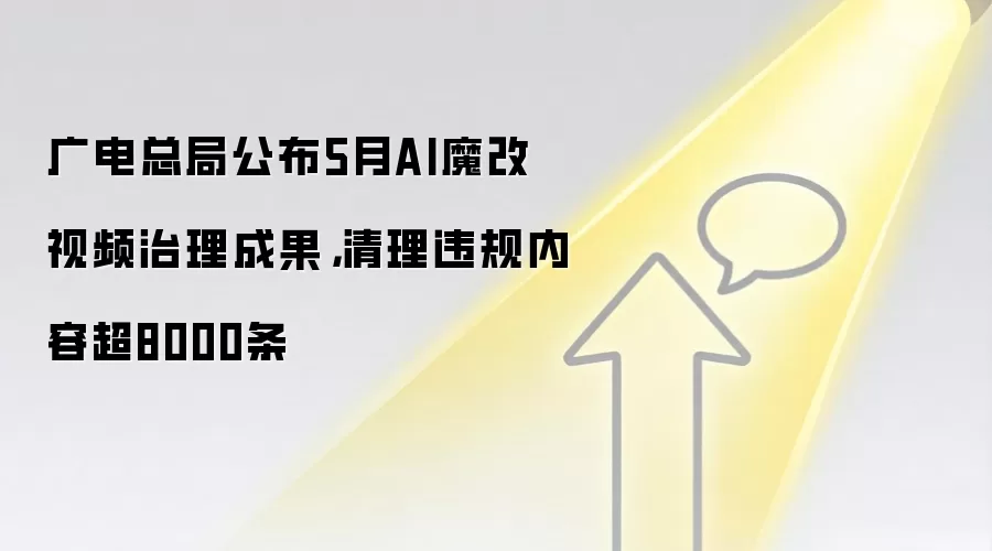 广电总局公布5月AI魔改视频治理成果，清理违规内容超8000条
