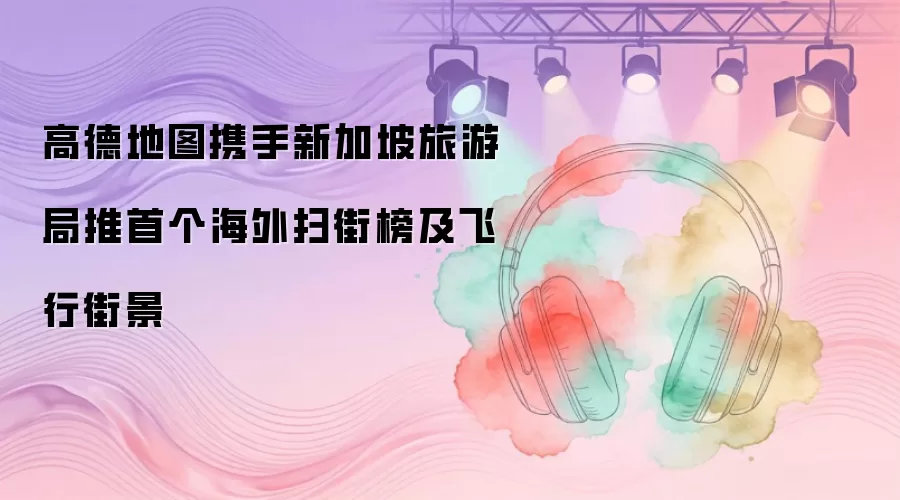 高德地图携手新加坡旅游局推首个海外扫街榜及飞行街景