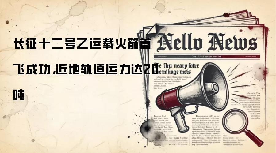 长征十二号乙运载火箭首飞成功，近地轨道运力达20吨