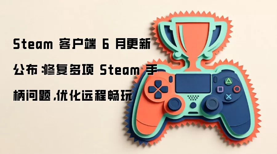 Steam 客户端 6 月更新公布：修复多项 Steam 手柄问题，优化远程畅玩