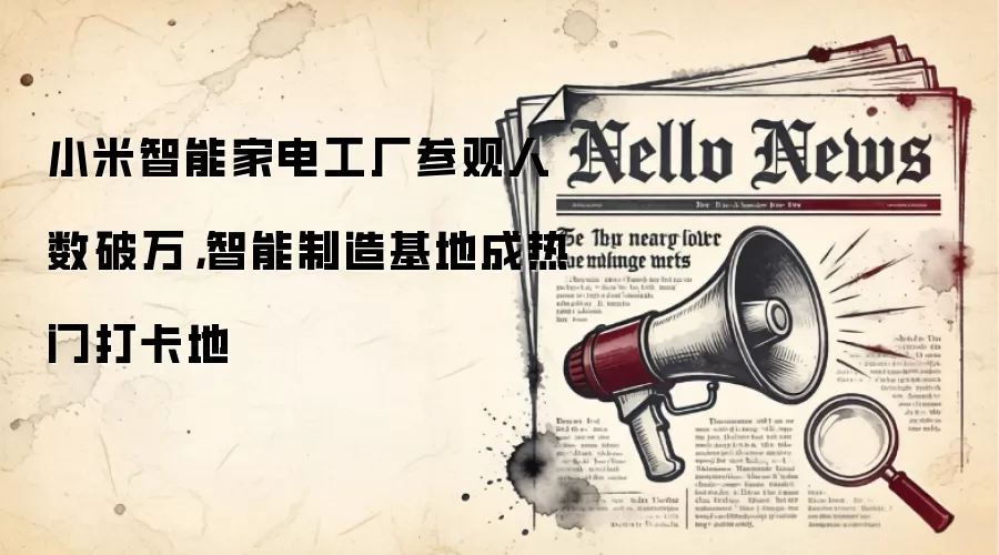 小米智能家电工厂参观人数破万，智能制造基地成热门打卡地