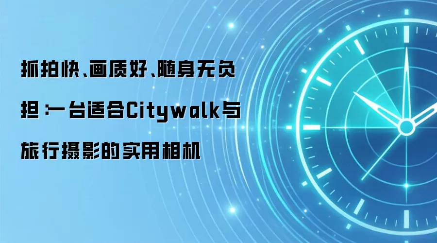 抓拍快、画质好、随身无负担:一台适合Citywalk与旅行摄影的实用相机