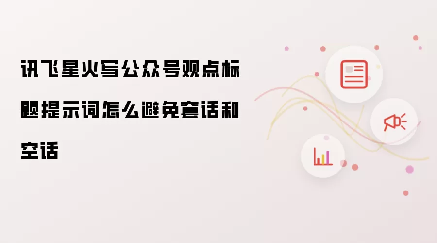 讯飞星火写公众号观点标题提示词怎么避免套话和空话