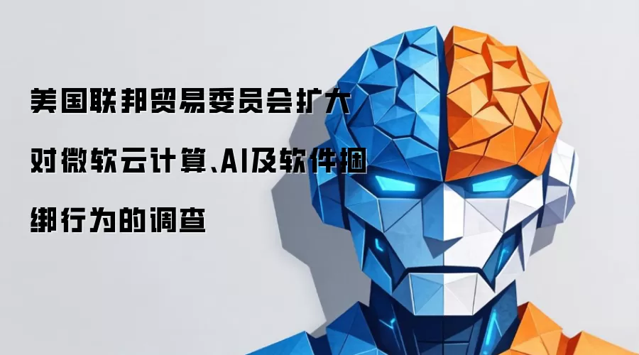 美国联邦贸易委员会扩大对微软云计算、AI及软件捆绑行为的调查