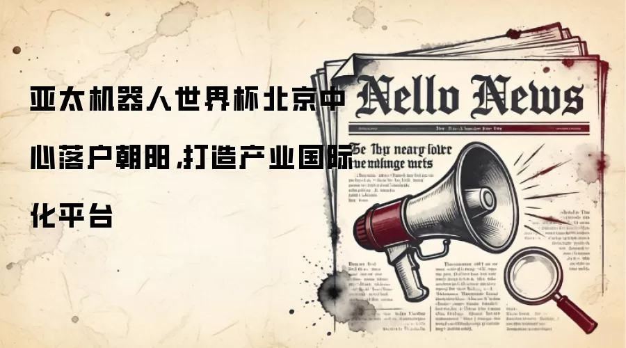 亚太机器人世界杯北京中心落户朝阳，打造产业国际化平台