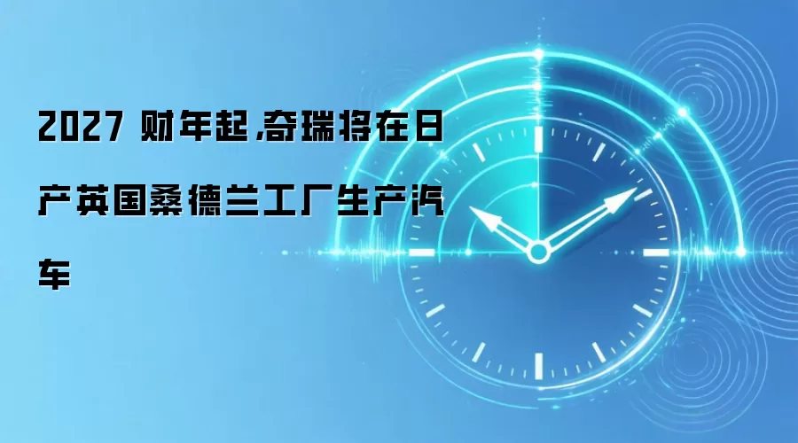 2027 财年起，奇瑞将在日产英国桑德兰工厂生产汽车