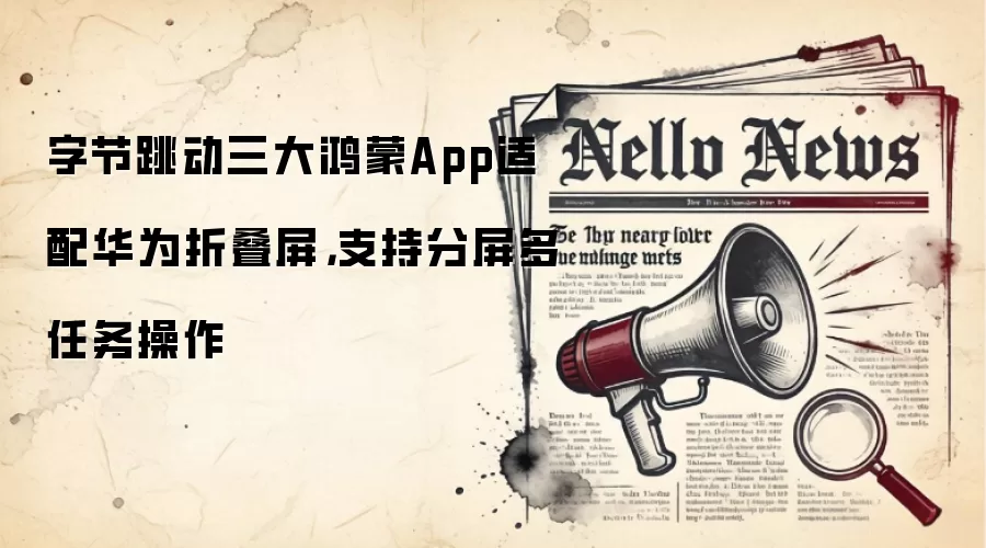 字节跳动三大鸿蒙App适配华&为折叠屏，支持分屏多任务操作