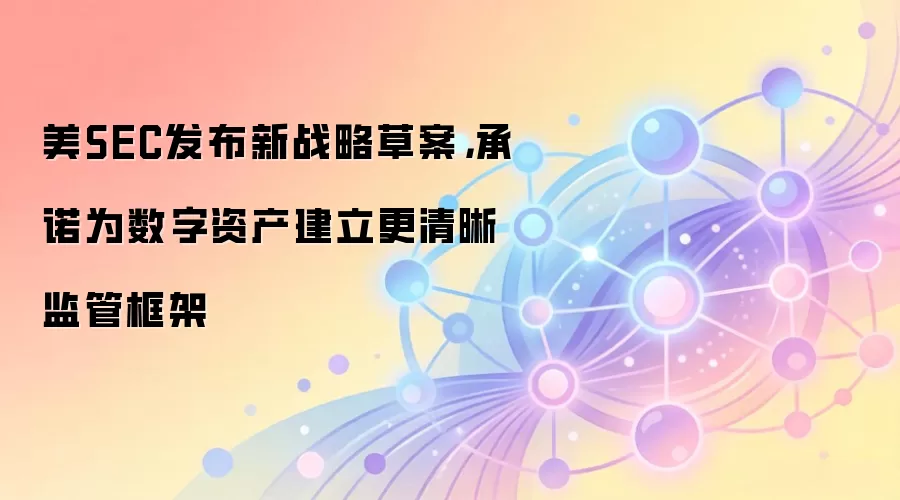 美SEC发布新战略草案，承诺为数字资产建立更清晰监管框架