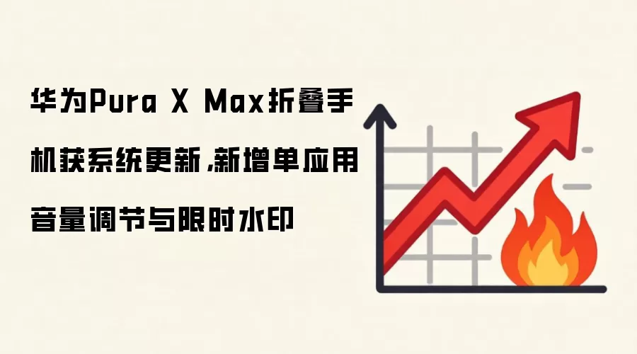 华&为Pura X Max折叠手机获系统更新，新增单应用音量调节与限时水印