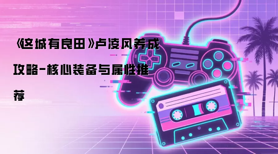 《这城有良田》卢凌风养成攻略-核心装备与属性推荐
