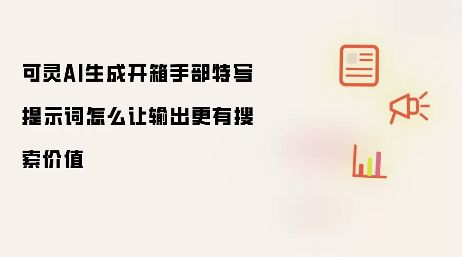 可灵AI生成开箱手部特写提示词怎么让输出更有搜索价值