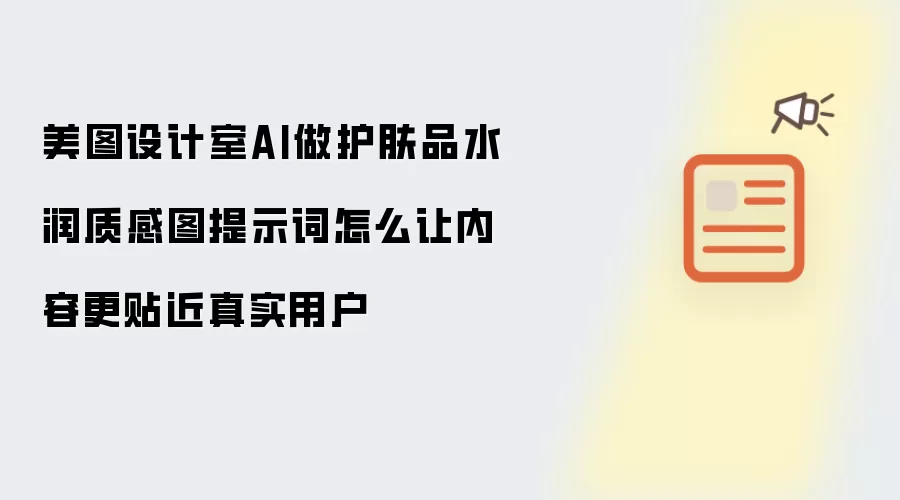 美图设计室AI做护肤品水润质感图提示词怎么让内容更贴近真实用户
