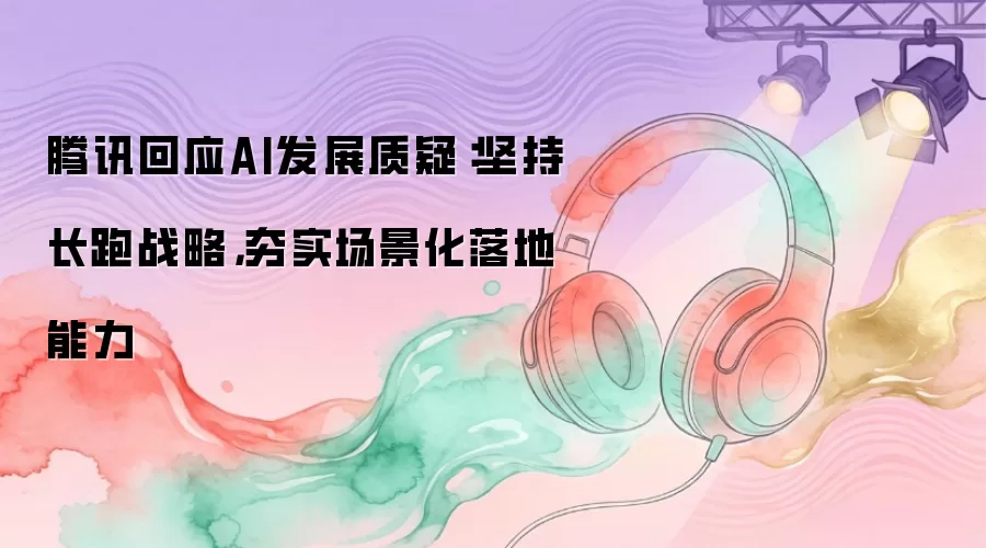 腾讯回应AI发展质疑：坚持长跑战略，夯实场景化落地能力