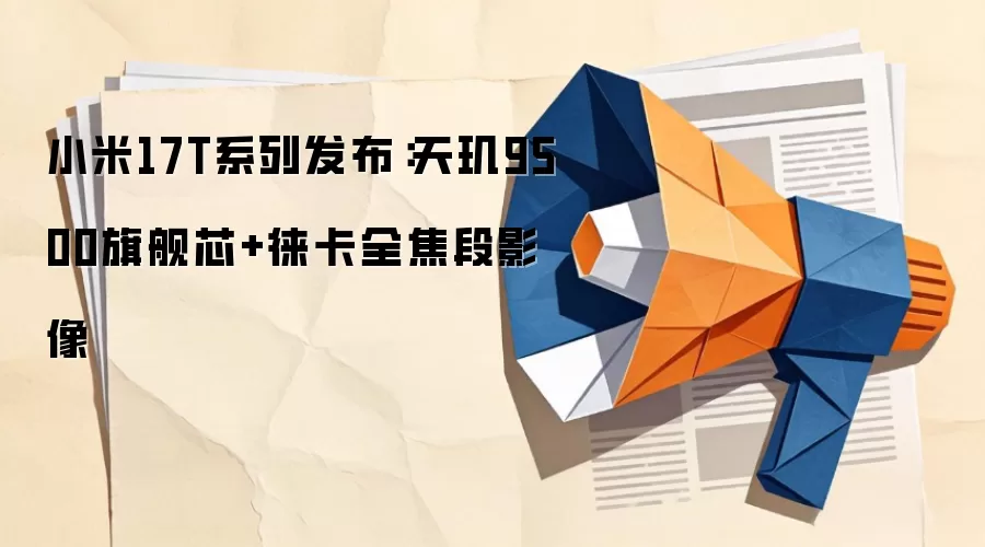 小米17T系列发布：天玑9500旗舰芯+徕卡全焦段影像