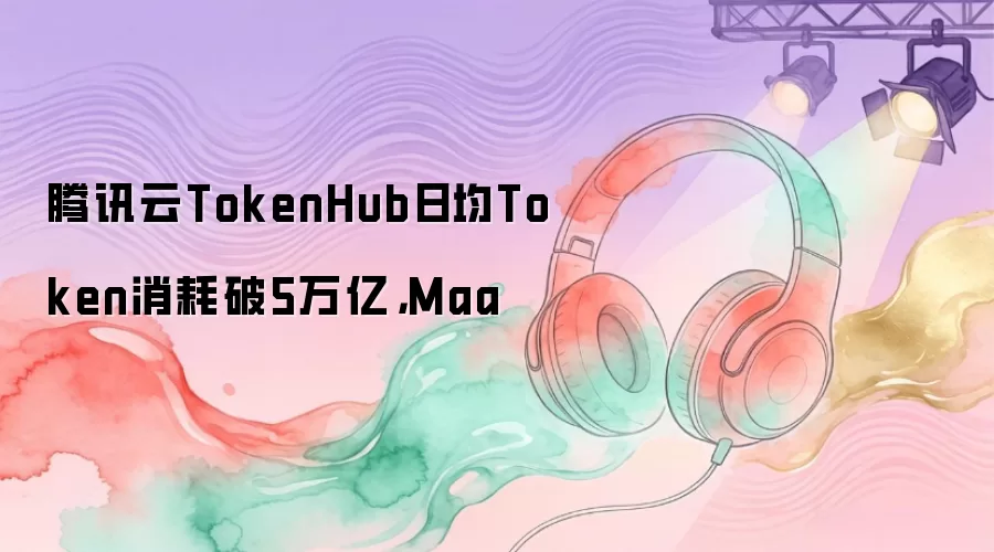 腾讯云TokenHub日均Token消耗破5万亿，Maa