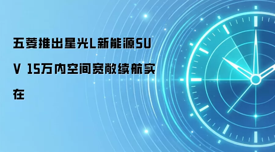 五菱推出星光L新能源SUV 15万内空间宽敞续航实在