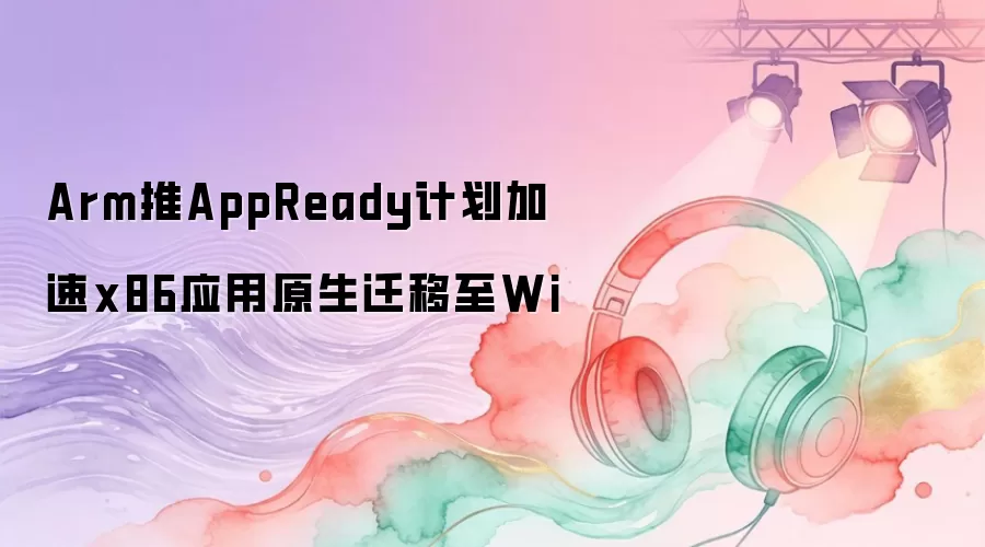 Arm推AppReady计划加速x86应用原生迁移至Wi