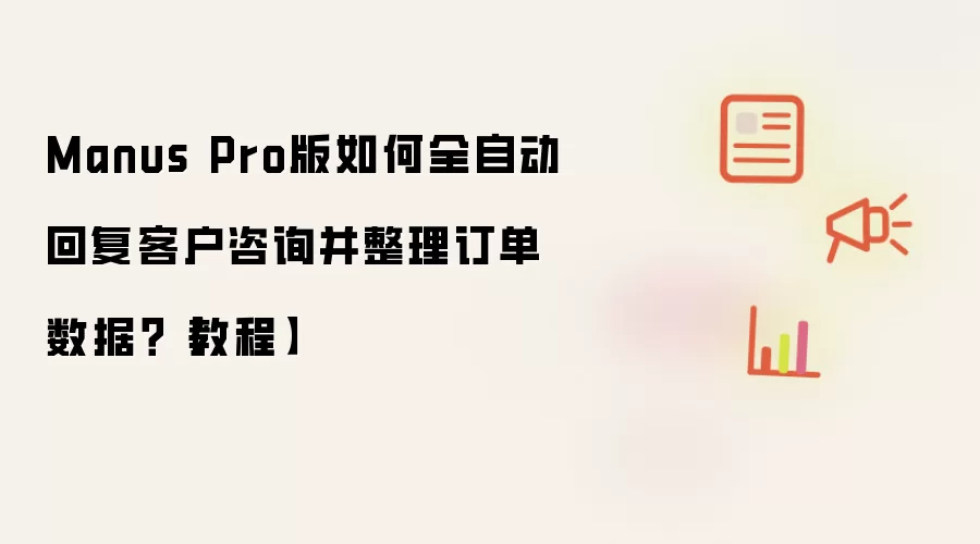 Manus Pro版如何全自动回复客户咨询并整理订单数据?【教程】