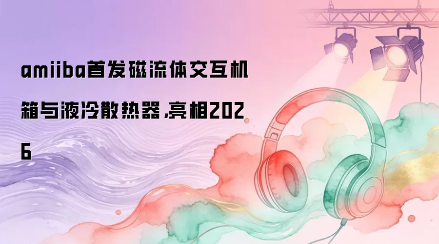 amiiba首发磁流体交互机箱与液冷散热器，亮相2026