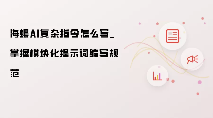 海螺AI复杂指令怎么写_掌握模块化提示词编写规范