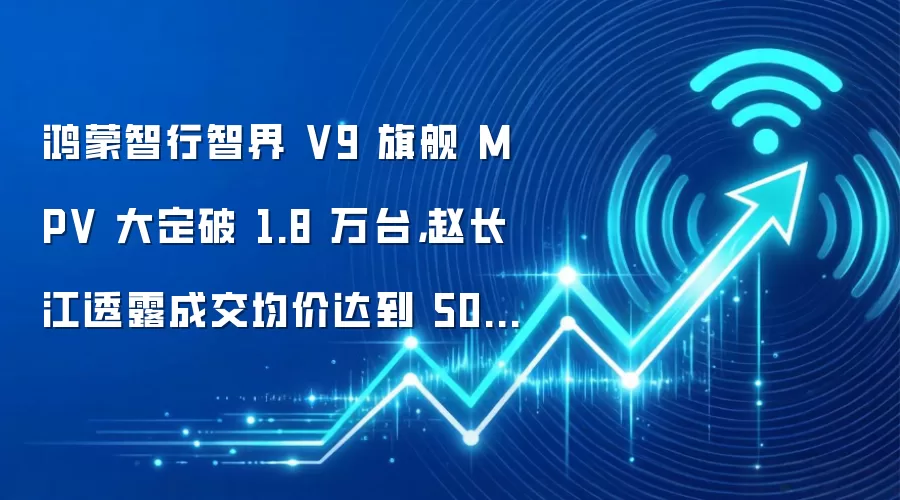 鸿蒙智行智界 V9 旗舰 MPV 大定破 1.8 万台,赵长江透露成交均价达到 50 万元