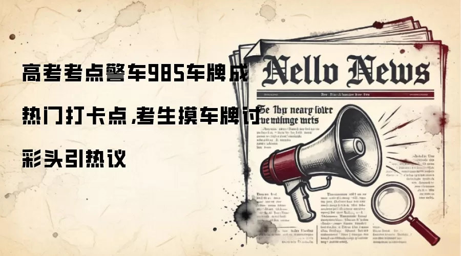 高考考点警车985车牌成热门打卡点，考生摸车牌讨彩头引热议