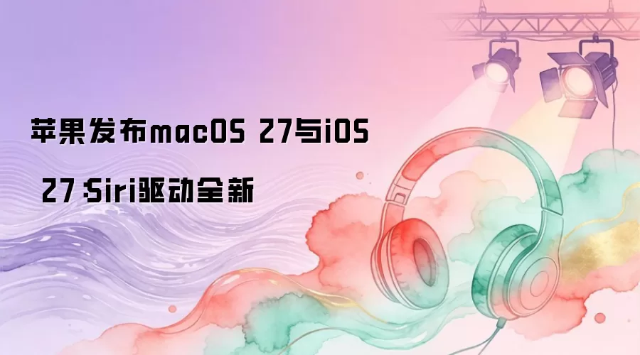 苹果发布macOS 27与iOS 27：Siri驱动全新