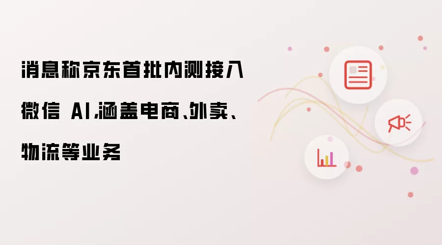 消息称京东首批内测接入微信 AI，涵盖电商、外卖、物流等业务