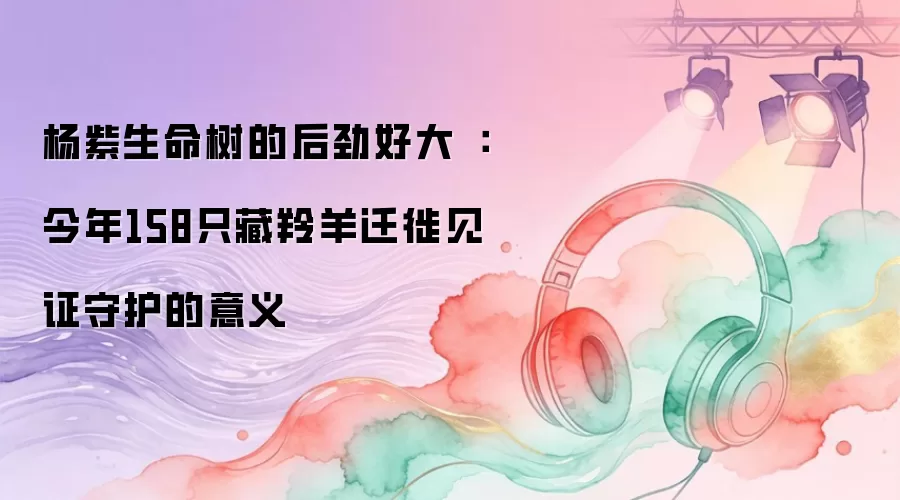 杨紫生命树的后劲好大：今年158只藏羚羊迁徙见证守护的意义