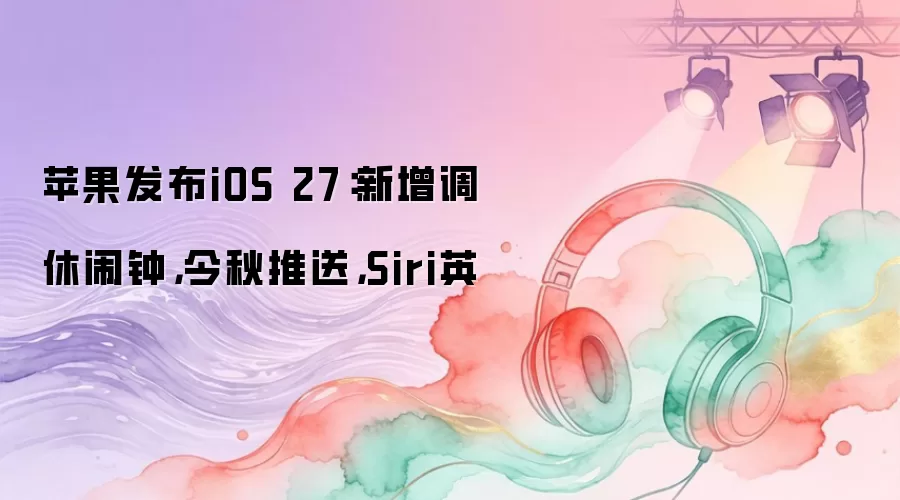 苹果发布iOS 27：新增调休闹钟，今秋推送，Siri英