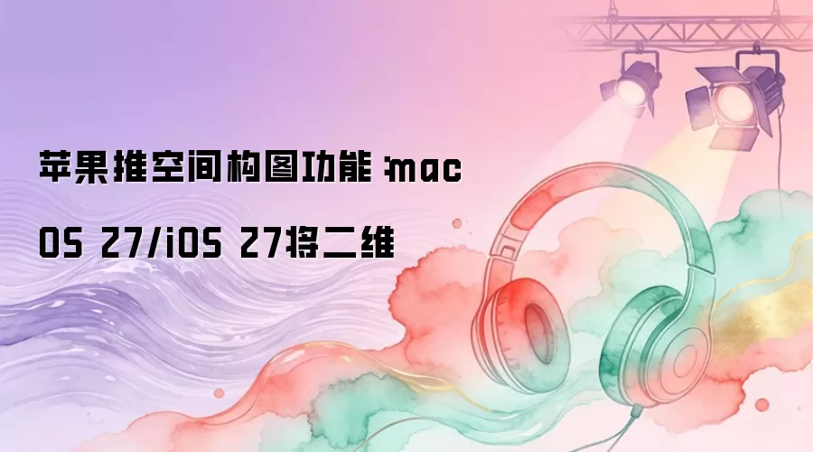 苹果推空间构图功能:macOS 27/iOS 27将二维