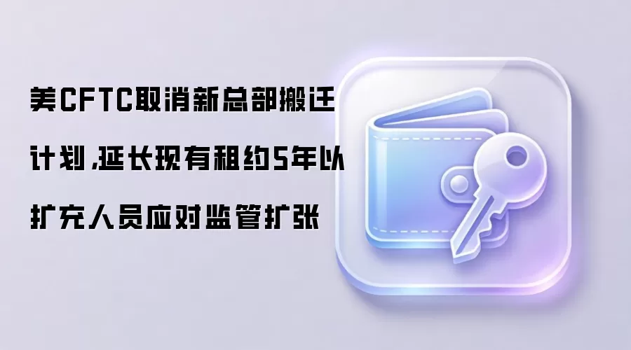 美CFTC取消新总部搬迁计划,延长现有租约5年以扩充人员应对监管扩张