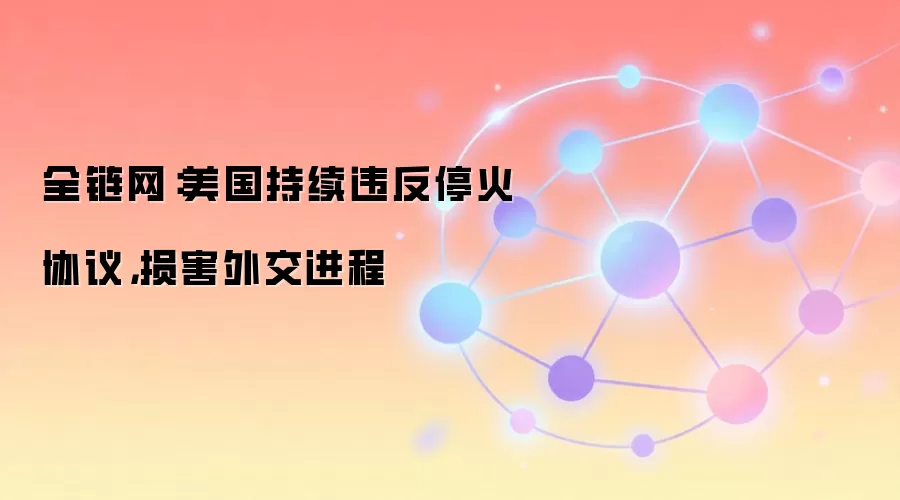 全链网:美国持续违反停火协议,损害外交进程