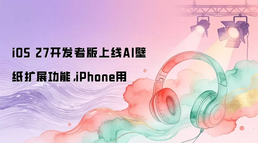 iOS 27开发者版上线AI壁纸扩展功能，iPhone用