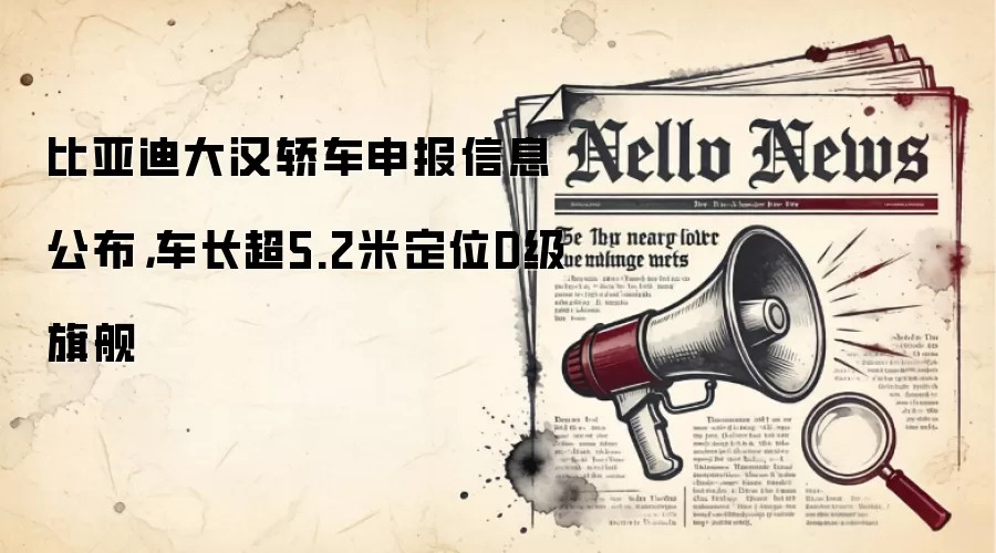 比亚迪大汉轿车申报信息公布，车长超5.2米定位D级旗舰