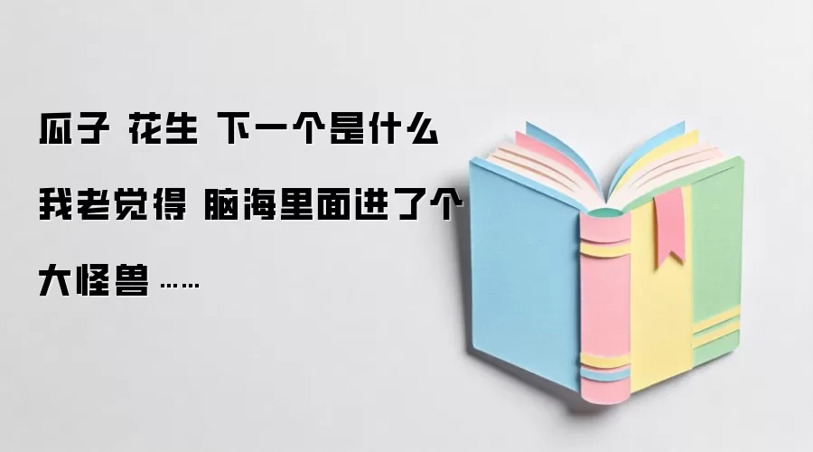瓜子 花生 下一个是什么 我老觉得 脑海里面进了个大怪兽……