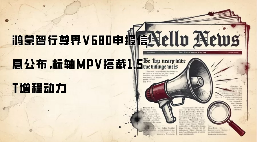 鸿蒙智行尊界V680申报信息公布，标轴MPV搭载1.5T增程动力