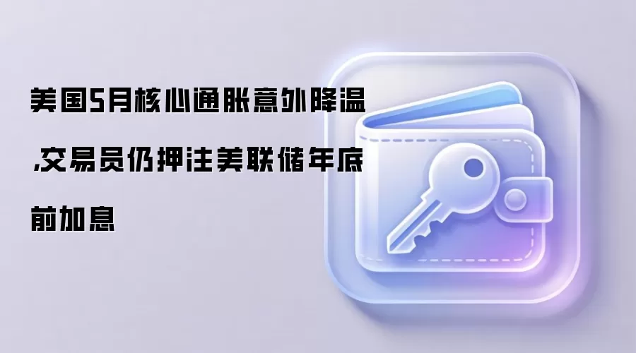 美国5月核心通胀意外降温，交易员仍押注美联储年底前加息