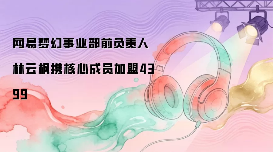 网易梦幻事业部前负责人林云枫携核心成员加盟4399