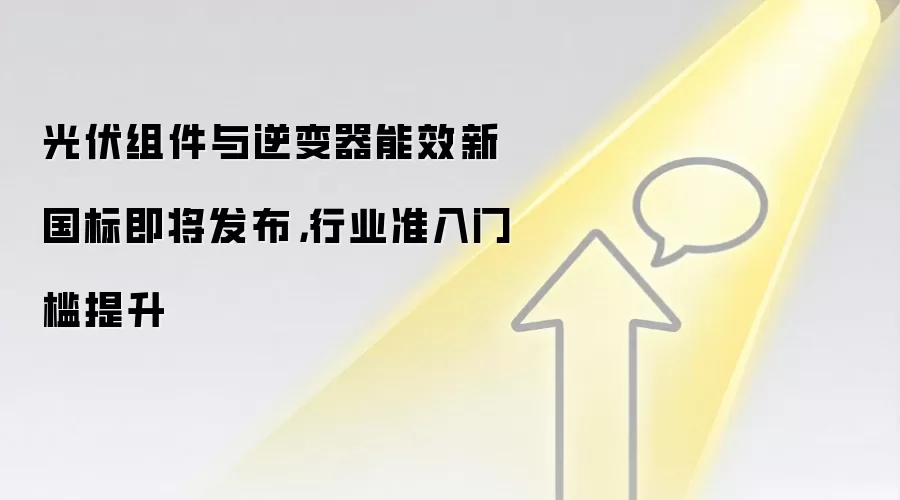 光伏组件与逆变器能效新国标即将发布，行业准入门槛提升