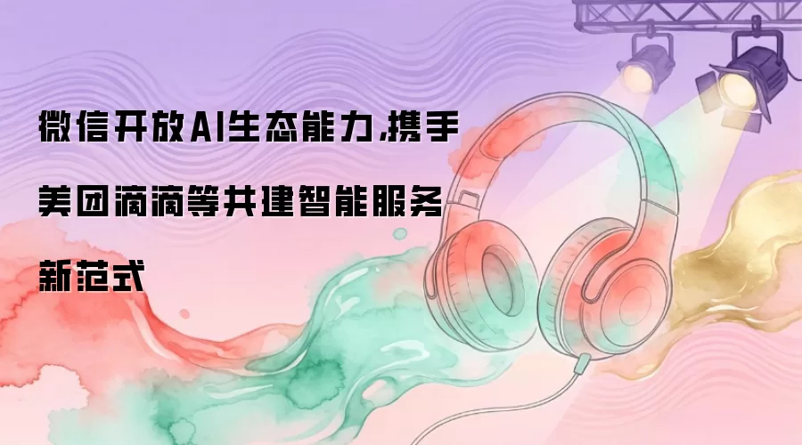 微信开放AI生态能力，携手美团滴滴等共建智能服务新范式
