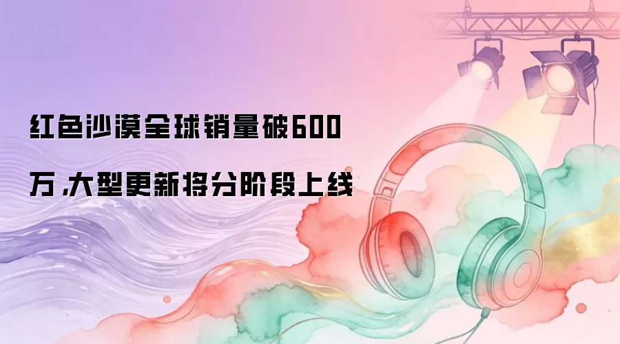 红色沙漠全球销量破600万,大型更新将分阶段上线
