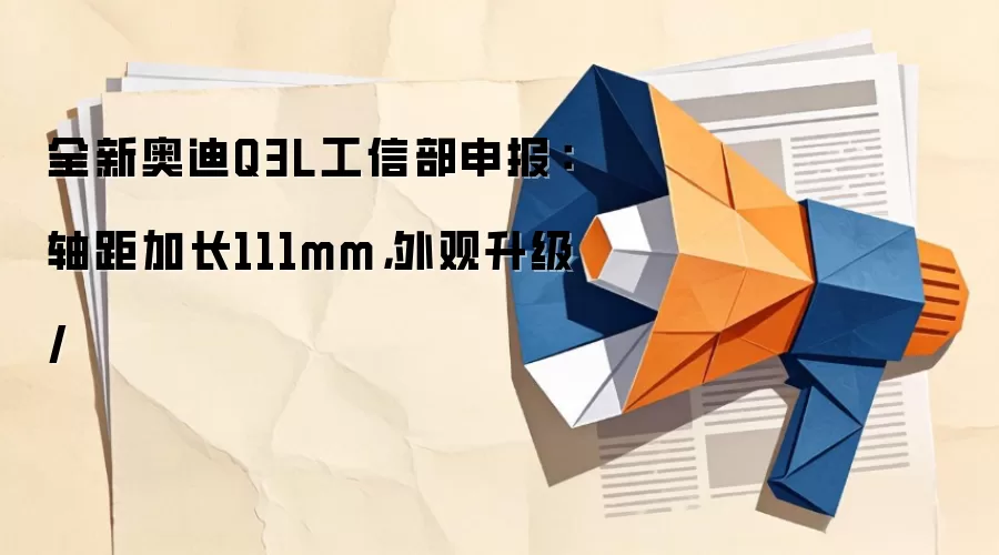 全新奥迪Q3L工信部申报：轴距加长111mm，外观升级/