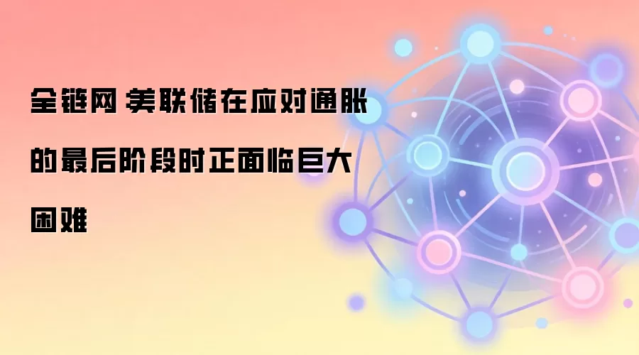 全链网：美联储在应对通胀的最后阶段时正面临巨大困难