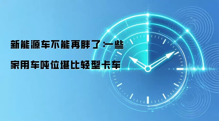 新能源车不能再胖了：一些家用车吨位堪比轻型卡车