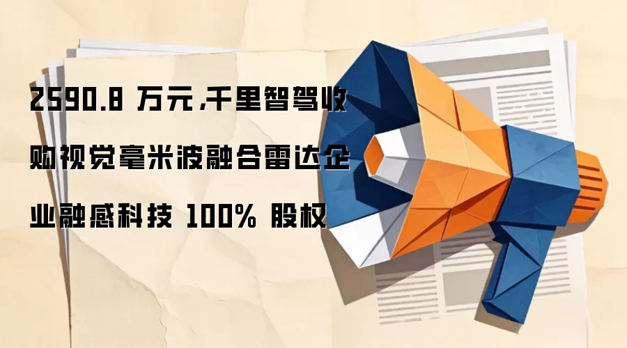 2590.8 万元，千里智驾收购视觉毫米波融合雷达企业融感科技 100% 股权