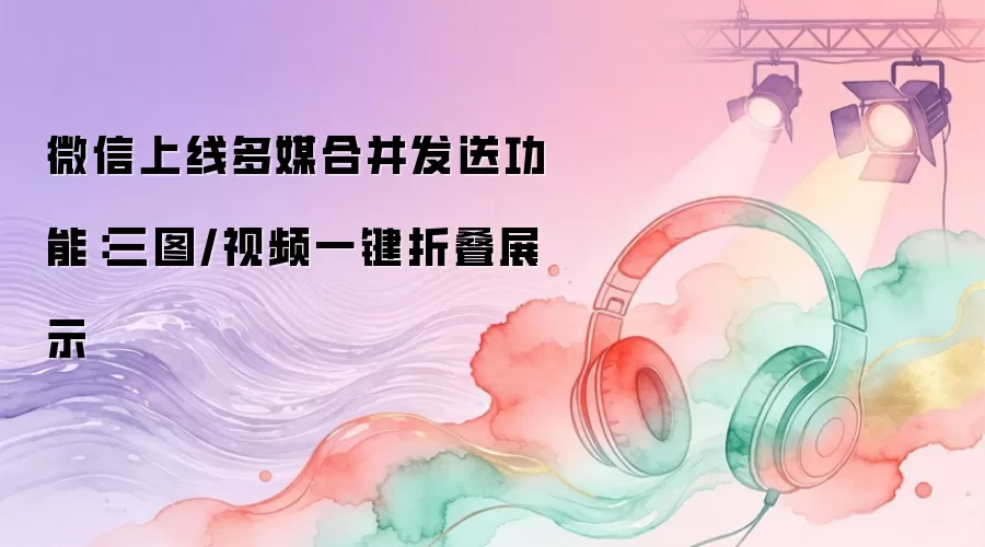 微信上线多媒合并发送功能：三图/视频一键折叠展示