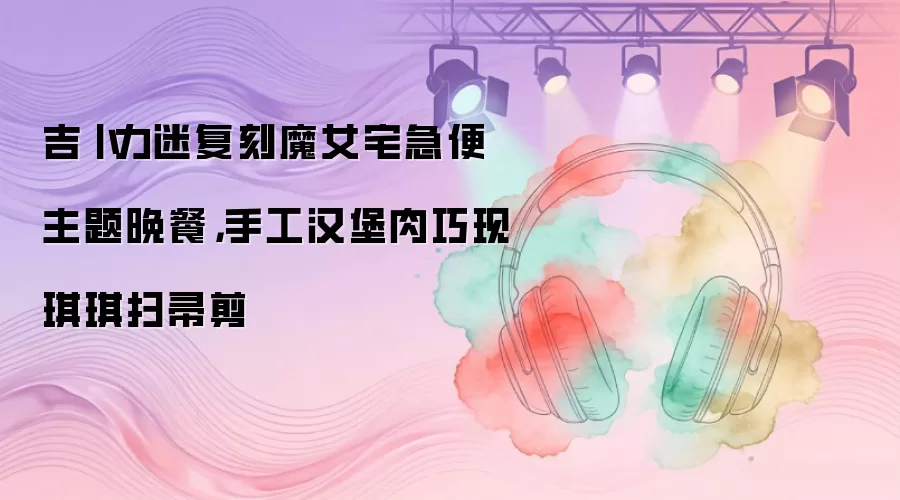 吉卜力迷复刻魔女宅急便主题晚餐,手工汉堡肉巧现琪琪扫帚剪